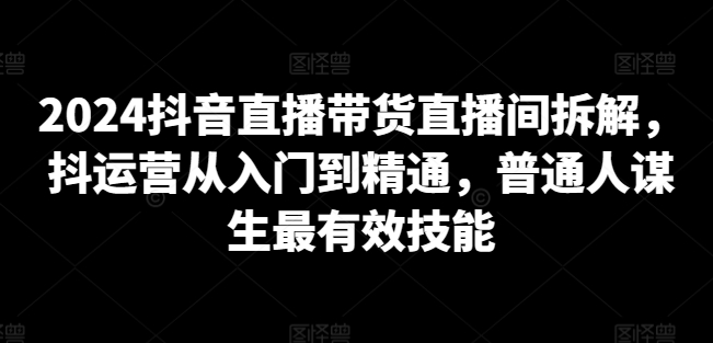 2024抖音直播带货直播间拆解，抖运营从入门到精通，普通人谋生最有效技能-鱼梓小栈