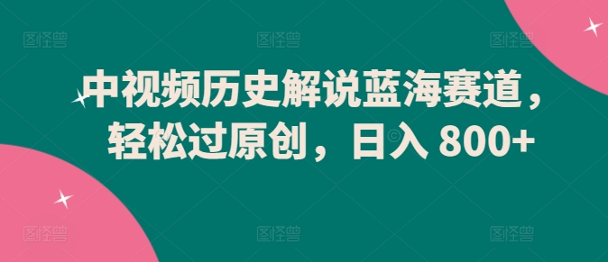 中视频历史解说蓝海赛道，轻松过原创，日入 800+【揭秘】-鱼梓小栈