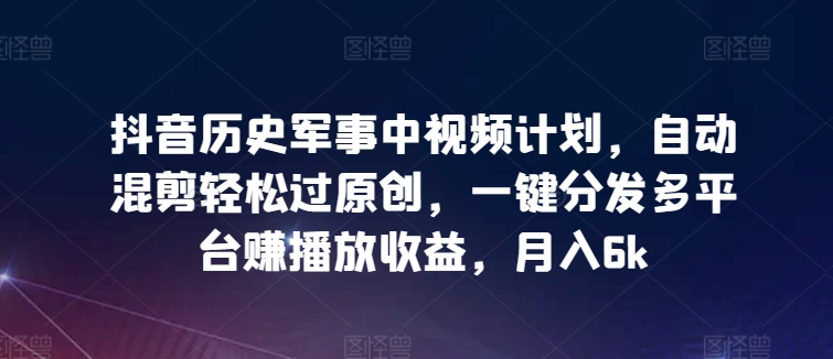 抖音历史军事中视频计划，自动混剪轻松过原创，一键分发多平台赚播放收益，月入6k【揭秘】-鱼梓小栈
