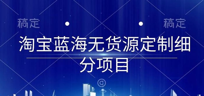 淘宝蓝海无货源定制细分项目，从0到起店实操全流程【揭秘】-鱼梓小栈