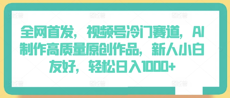 全网首发，视频号冷门赛道，AI制作高质量原创作品，新人小白友好，轻松日入1000+【揭秘】-鱼梓小栈