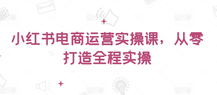 小红书电商运营实操课，​从零打造全程实操-鱼梓小栈