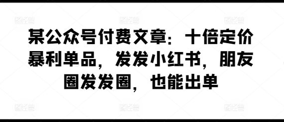 某公众号付费文章：十倍定价暴利单品，发发小红书，朋友圈发发圈，也能出单-鱼梓小栈