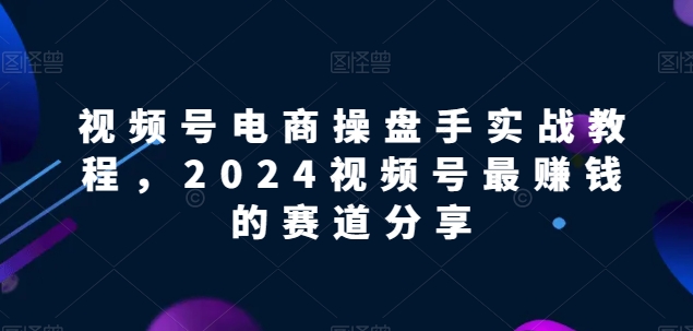 视频号电商实战教程，2024视频号最赚钱的赛道分享-鱼梓小栈