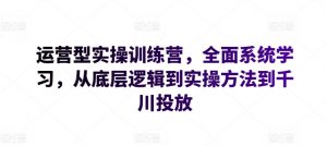 运营型实操训练营，全面系统学习，从底层逻辑到实操方法到千川投放-鱼梓小栈