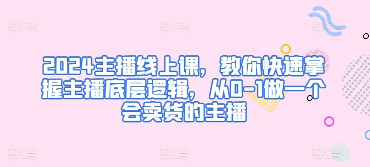 2024主播线上课，教你快速掌握主播底层逻辑，从0-1做一个会卖货的主播-鱼梓小栈
