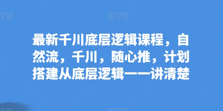 最新千川底层逻辑课程，自然流，千川，随心推，计划搭建从底层逻辑一一讲清楚-鱼梓小栈