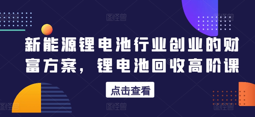 新能源锂电池行业创业的财富方案，锂电池回收高阶课-鱼梓小栈