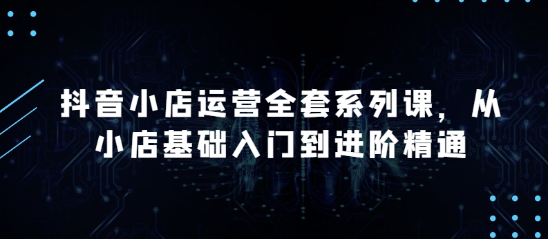 抖音小店运营全套系列课，全新升级，从小店基础入门到进阶精通，系统掌握月销百万小店的核心秘密-鱼梓小栈