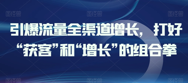 引爆流量全渠道增长，打好“获客”和“增长”的组合拳-鱼梓小栈