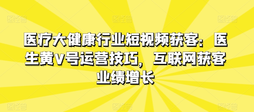 医疗大健康行业短视频获客：医生黄V号运营技巧，互联网获客业绩增长-鱼梓小栈