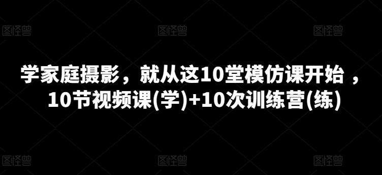 学家庭摄影，就从这10堂模仿课开始 ，10节视频课(学)+10次训练营(练)-鱼梓小栈