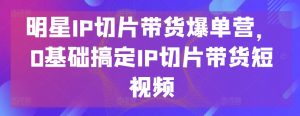 明星IP切片带货爆单营，0基础搞定IP切片带货短视频-鱼梓小栈