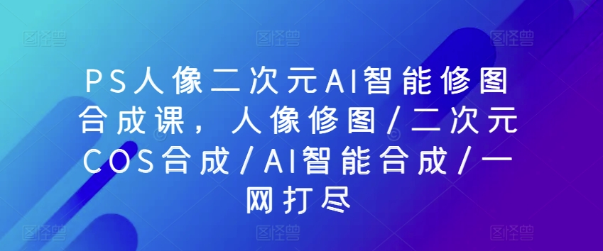 PS人像二次元AI智能修图合成课，人像修图/二次元COS合成/AI智能合成/一网打尽-鱼梓小栈