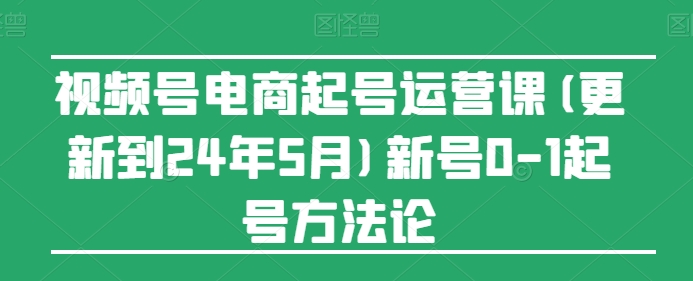 视频号电商起号运营课(更新到24年5月)新号0-1起号方法论-鱼梓小栈