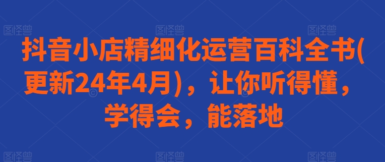 抖音小店精细化运营百科全书(更新24年4月)，让你听得懂，学得会，能落地-鱼梓小栈