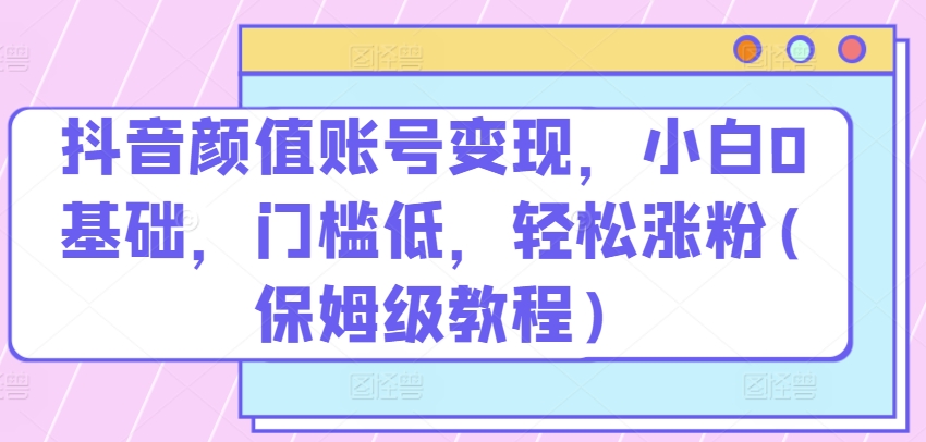 抖音颜值账号变现，小白0基础，门槛低，​轻松涨粉(保姆级教程)【揭秘】-鱼梓小栈