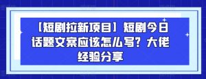 【短剧拉新项目】短剧今日话题文案应该怎么写？大佬经验分享-鱼梓小栈