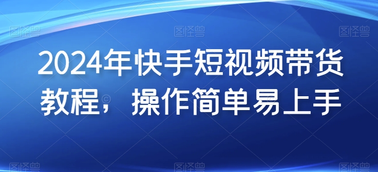 2024年快手短视频带货教程，操作简单易上手-鱼梓小栈
