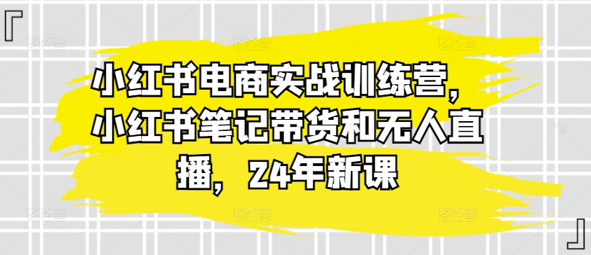 小红书电商实战训练营，小红书笔记带货和无人直播，24年新课-鱼梓小栈