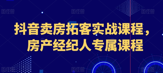 抖音卖房拓客实战课程，房产经纪人专属课程-鱼梓小栈