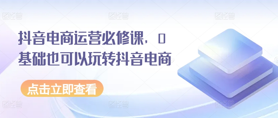 抖音电商运营必修课，0基础也可以玩转抖音电商-鱼梓小栈