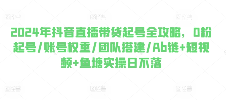 2024年抖音直播带货起号全攻略，0粉起号/账号权重/团队搭建/Ab链+短视频+鱼塘实操日不落-鱼梓小栈
