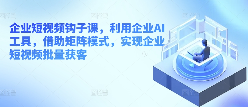 企业短视频钩子课，利用企业AI工具，借助矩阵模式，实现企业短视频批量获客-鱼梓小栈