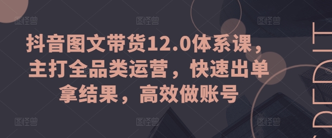 抖音图文带货12.0体系课，主打全品类运营，快速出单拿结果，高效做账号-鱼梓小栈