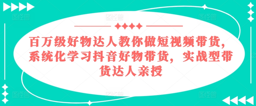 百万级好物达人教你做短视频带货，系统化学习抖音好物带货，实战型带货达人亲授-鱼梓小栈
