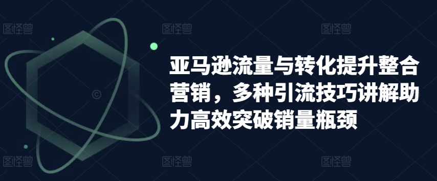亚马逊流量与转化提升整合营销，多种引流技巧讲解助力高效突破销量瓶颈-鱼梓小栈