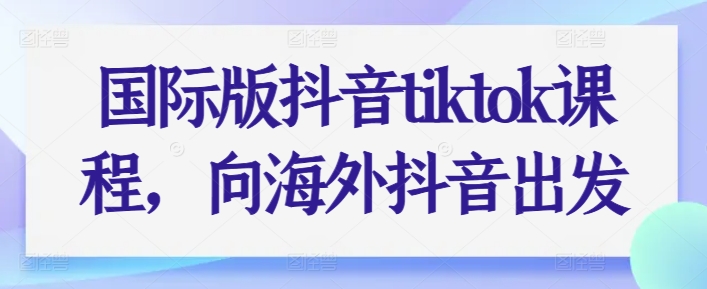 国际版抖音tiktok课程，向海外抖音出发-鱼梓小栈