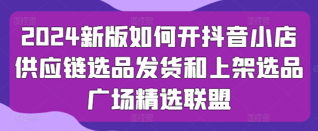 2024新版如何开抖音小店供应链选品发货和上架选品广场精选联盟-鱼梓小栈