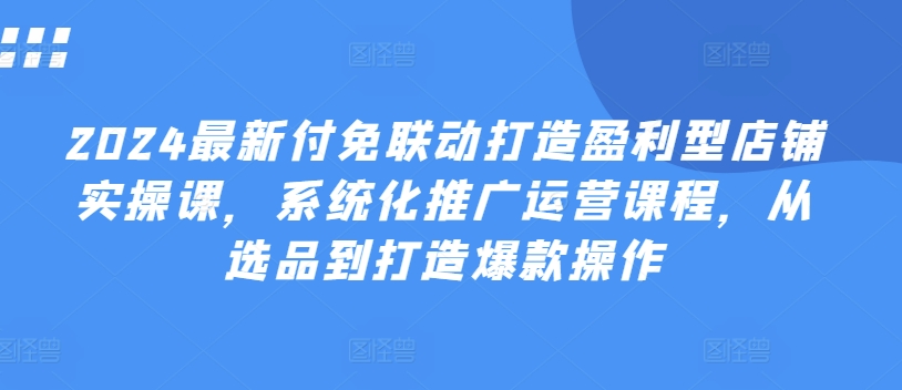 2024最新付免联动打造盈利型店铺实操课，​系统化推广运营课程，从选品到打造爆款操作-鱼梓小栈