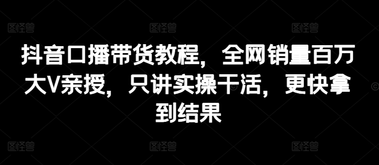 抖音口播带货教程，全网销量百万大V亲授，只讲实操干活，更快拿到结果-鱼梓小栈