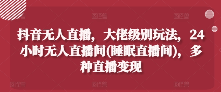 抖音无人直播，大佬级别玩法，24小时无人直播间(睡眠直播间)，多种直播变现【揭秘】-鱼梓小栈