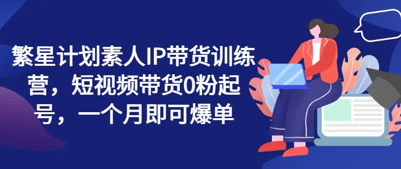 繁星计划素人IP带货训练营，短视频带货0粉起号，一个月即可爆单-鱼梓小栈