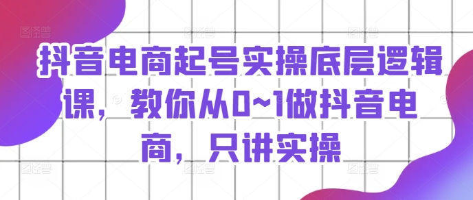 抖音电商起号实操底层逻辑课，教你从0~1做抖音电商，只讲实操-鱼梓小栈