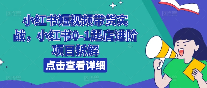 小红书短视频带货实战，小红书0-1起店进阶项目拆解-鱼梓小栈