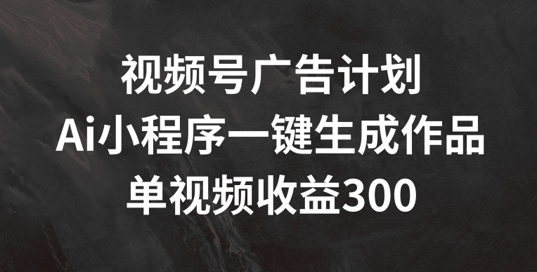 视频号广告计划，AI小程序一键生成作品， 单视频收益300+【揭秘】-鱼梓小栈