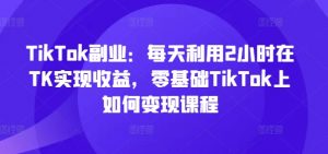 TikTok副业：每天利用2小时在TK实现收益，零基础TikTok上如何变现课程-鱼梓小栈