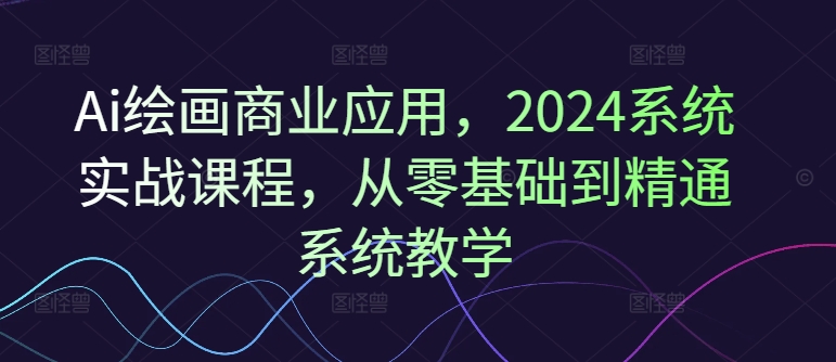 Ai绘画商业应用，2024系统实战课程，从零基础到精通系统教学-鱼梓小栈