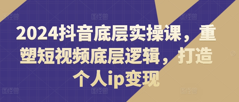 2024抖音底层实操课，​重塑短视频底层逻辑，打造个人ip变现-鱼梓小栈
