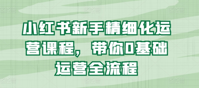 小红书新手精细化运营课程，带你0基础运营全流程-鱼梓小栈