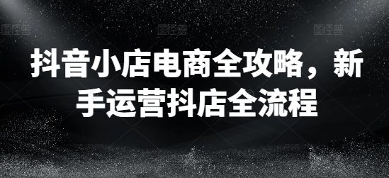抖音小店电商全攻略，新手运营抖店全流程-鱼梓小栈