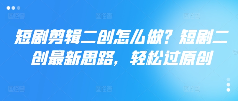 短剧剪辑二创怎么做？短剧二创最新思路，轻松过原创-鱼梓小栈