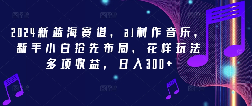 2024新蓝海赛道，ai制作音乐，新手小白抢先布局，花样玩法多项收益，日入300+【揭秘】-鱼梓小栈