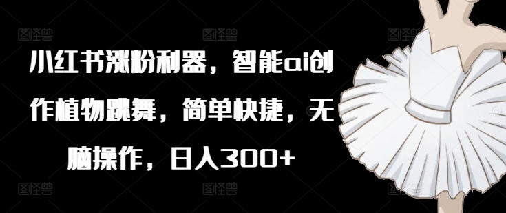 小红书涨粉利器，智能ai创作植物跳舞，简单快捷，无脑操作，日入300+-鱼梓小栈