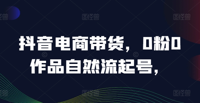 抖音电商带货，0粉0作品自然流起号，热销20多万人的抖音课程的经验分享-鱼梓小栈
