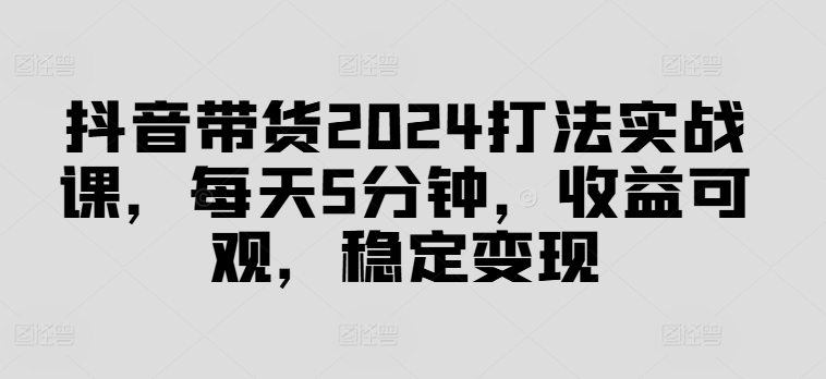 抖音带货2024打法实战课，每天5分钟，收益可观，稳定变现【揭秘】-鱼梓小栈